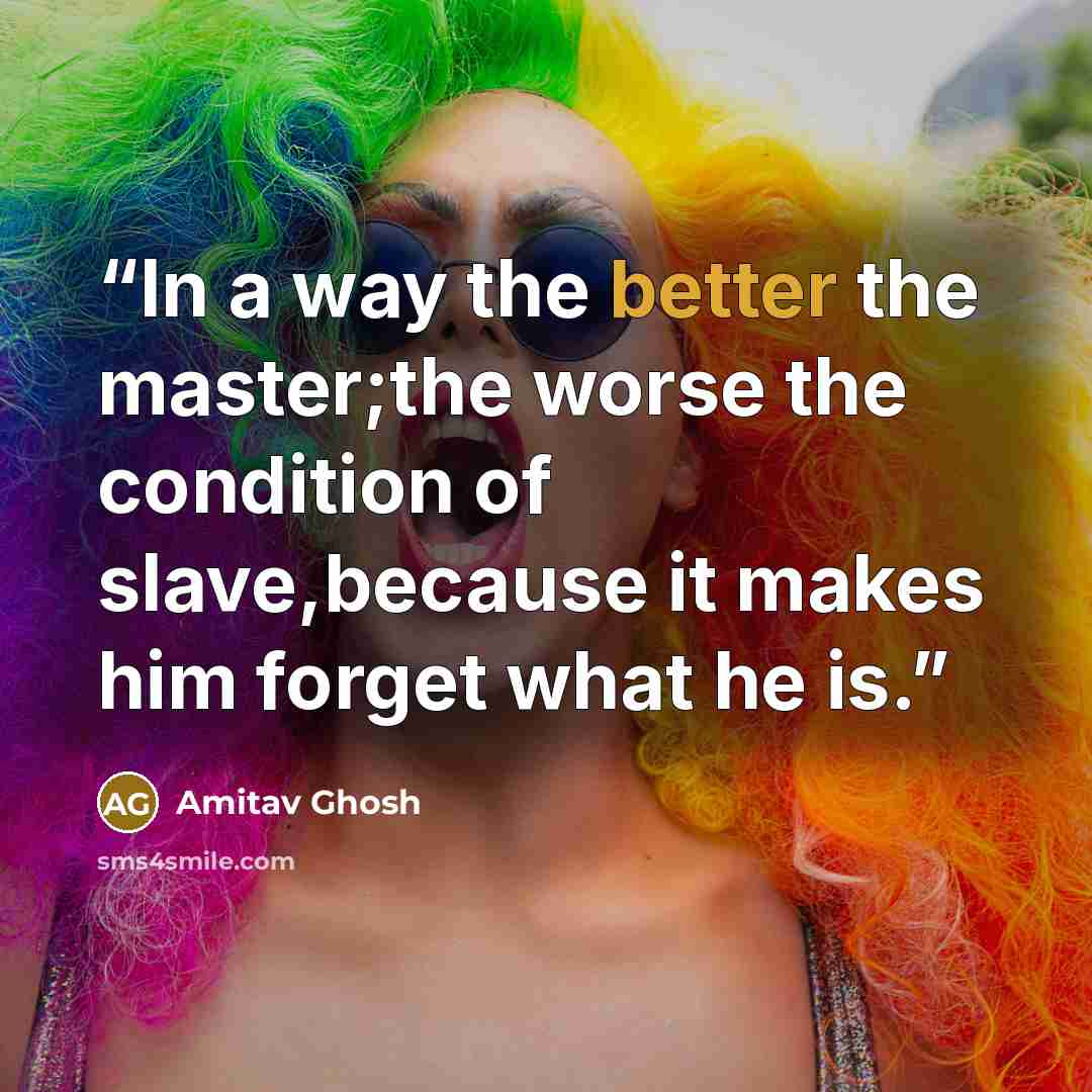 “In a way the better the master;the worse the condition of slave,because it makes him forget what he is.” quote by Amitav Ghosh