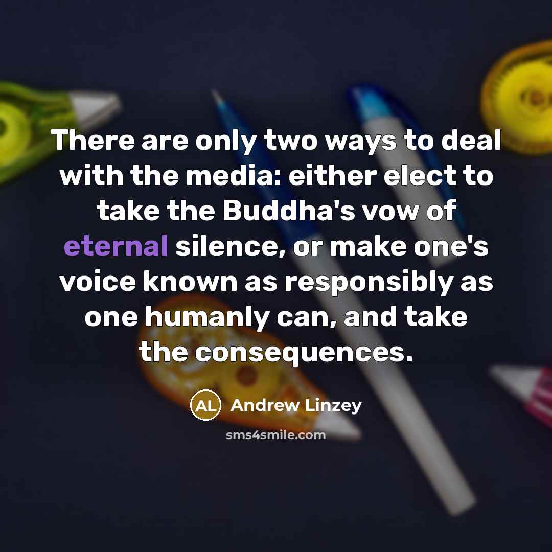 “There are only two ways to deal with the media: either elect to take the Buddha's vow of eternal silence, or make one's voice known as responsibly as one humanly can, and take the consequences.” quote by Andrew Linzey