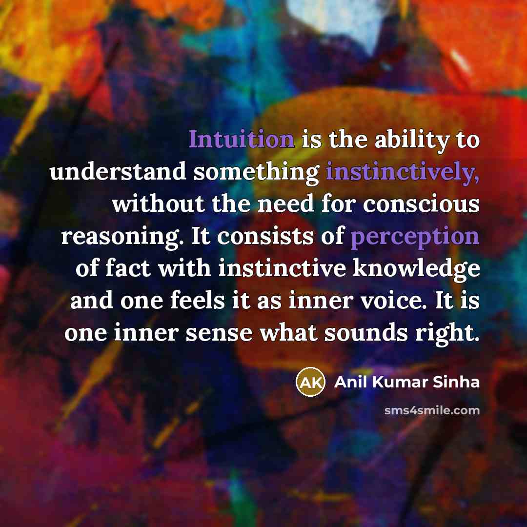 “Intuition is the ability to understand something instinctively, without the need for conscious reasoning. It consists of perception of fact with instinctive knowledge and one feels it as inner voice. It is one inner sense what sounds right.” quote by Anil Kumar Sinha