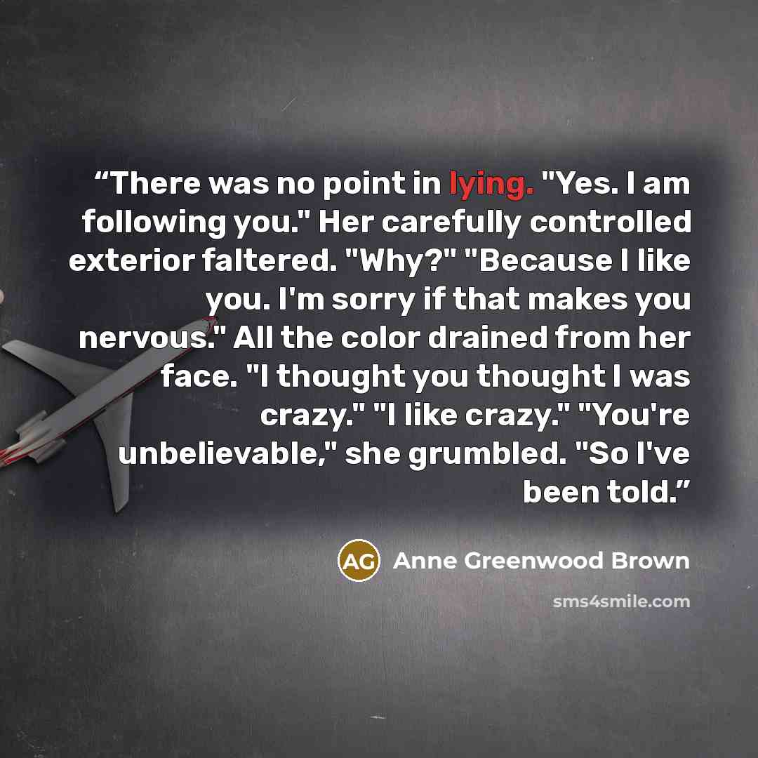 “There was no point in lying. "Yes. I am following you." Her carefully controlled exterior faltered. "Why?" "Because I like you. I'm sorry if that makes you nervous." All the color drained from her face. "I thought you thought I was crazy." "I like crazy." "You're unbelievable," she grumbled. "So…” quote by Anne Greenwood Brown