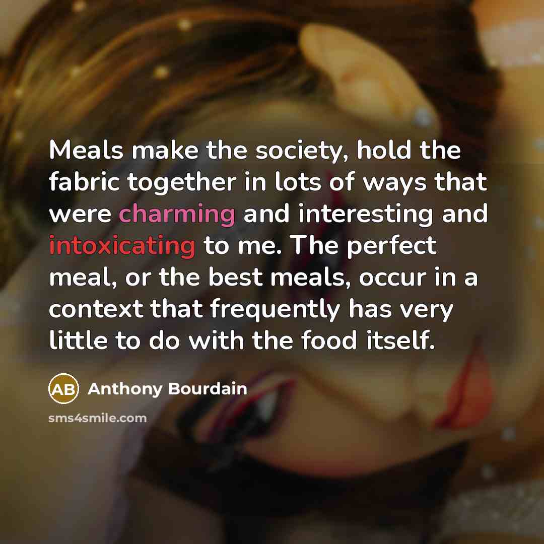 “Meals make the society, hold the fabric together in lots of ways that were charming and interesting and intoxicating to me. The perfect meal, or the best meals, occur in a context that frequently has very little to do with the food itself.” quote by Anthony Bourdain