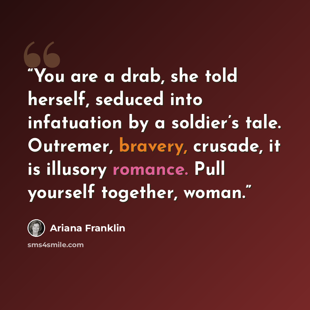 “You are a drab, she told herself, seduced into infatuation by a soldier’s tale. Outremer, bravery, crusade, it is illusory romance. Pull yourself together, woman.” quote by Ariana Franklin