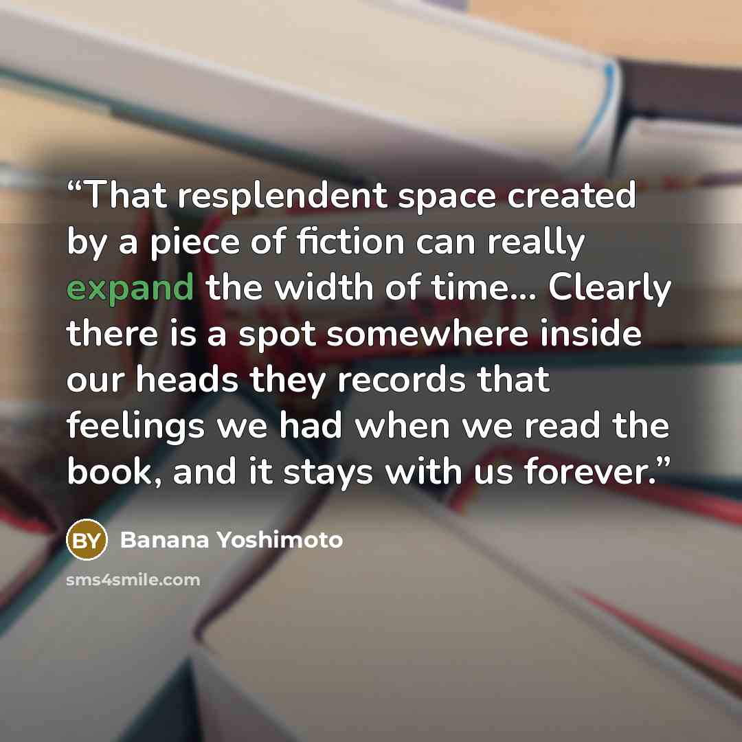 “That resplendent space created by a piece of fiction can really expand the width of time... Clearly there is a spot somewhere inside our heads they records that feelings we had when we read the book, and it stays with us forever.” quote by Banana Yoshimoto