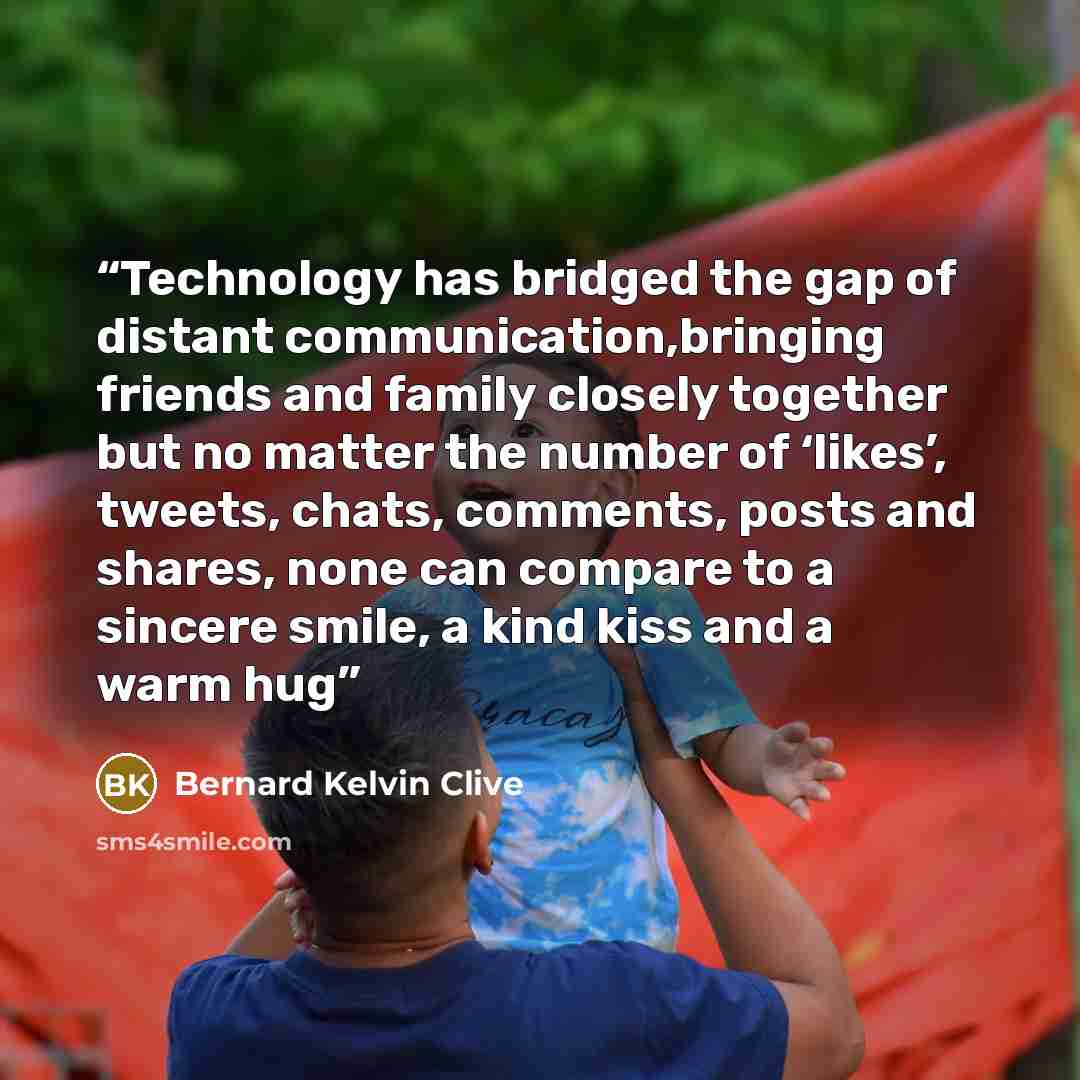“Technology has bridged the gap of distant communication,bringing friends and family closely together but no matter the number of ‘likes’, tweets, chats, comments, posts and shares, none can compare to a sincere smile, a kind kiss and a warm hug” quote by Bernard Kelvin Clive