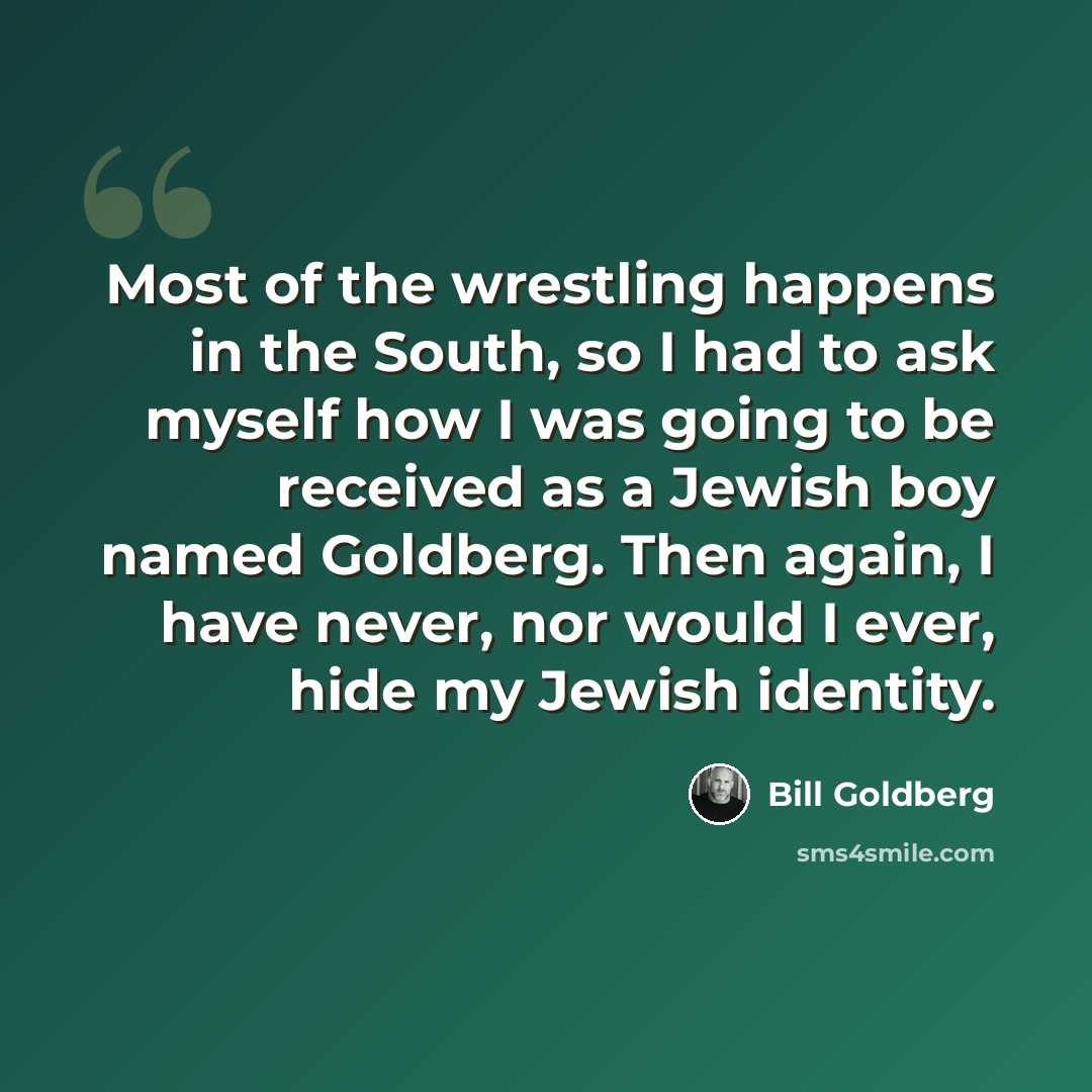 “Most of the wrestling happens in the South, so I had to ask myself how I was going to be received as a Jewish boy named Goldberg. Then again, I have never, nor would I ever, hide my Jewish identity.” quote by Bill Goldberg