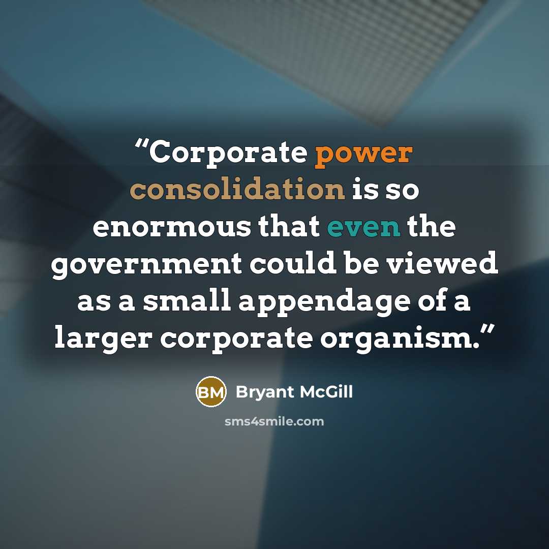“Corporate power consolidation is so enormous that even the government could be viewed as a small appendage of a larger corporate organism.” quote by Bryant McGill