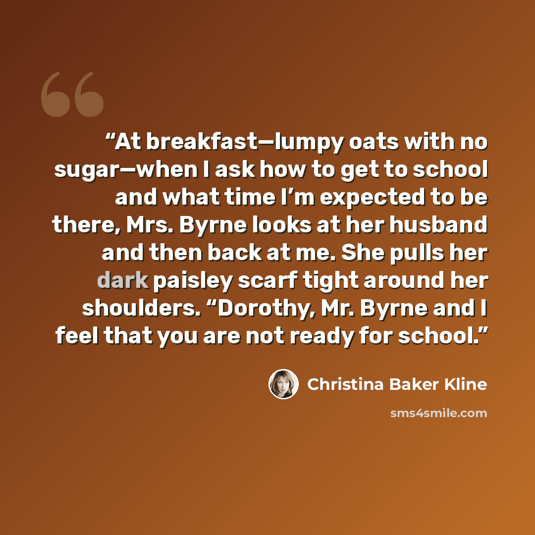 “At breakfast—lumpy oats with no sugar—when I ask how to get to school and what time I’m expected to be there, Mrs. Byrne looks at her husband and then back at me. She pulls her dark paisley scarf tight around her shoulders. “Dorothy, Mr. Byrne and I feel that you are not ready for school.” quote by Christina Baker Kline