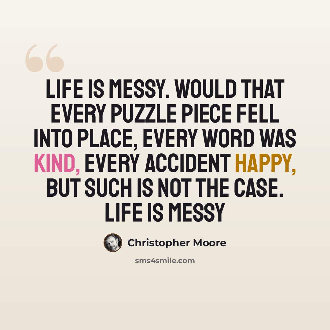 “Life is messy. Would that every puzzle piece fell into place, every word was kind, every accident happy, but such is not the case. Life is messy” quote by Christopher Moore