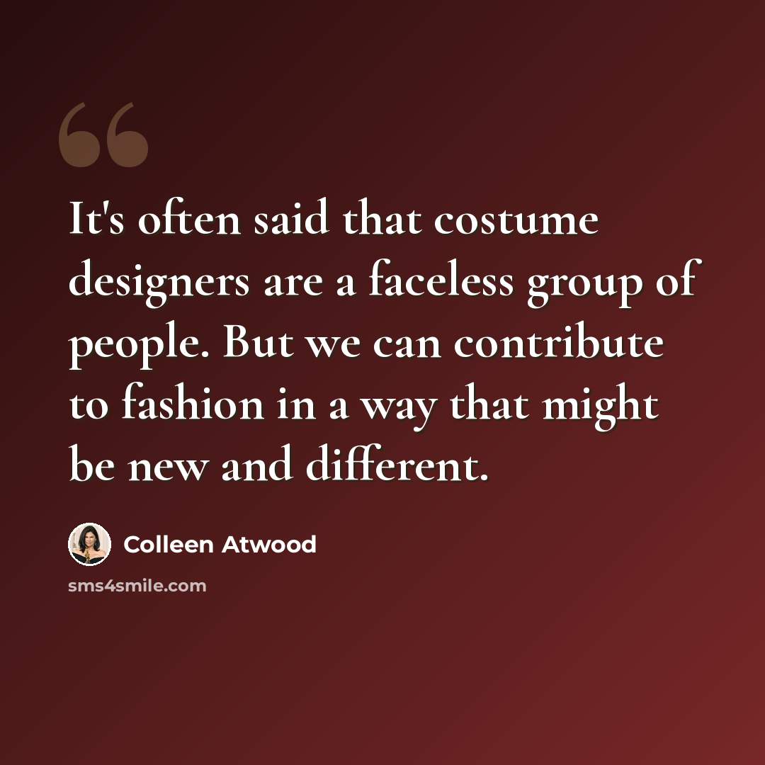 “It's often said that costume designers are a faceless group of people. But we can contribute to fashion in a way that might be new and different.” quote by Colleen Atwood