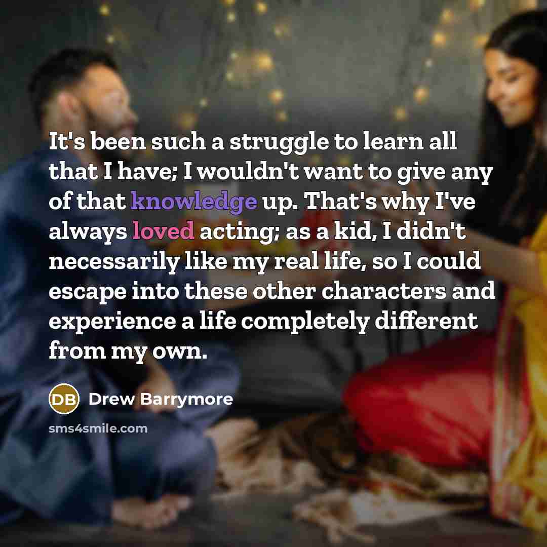 “It's been such a struggle to learn all that I have; I wouldn't want to give any of that knowledge up. That's why I've always loved acting; as a kid, I didn't necessarily like my real life, so I could escape into these other characters and experience a life completely different from my own.” quote by Drew Barrymore