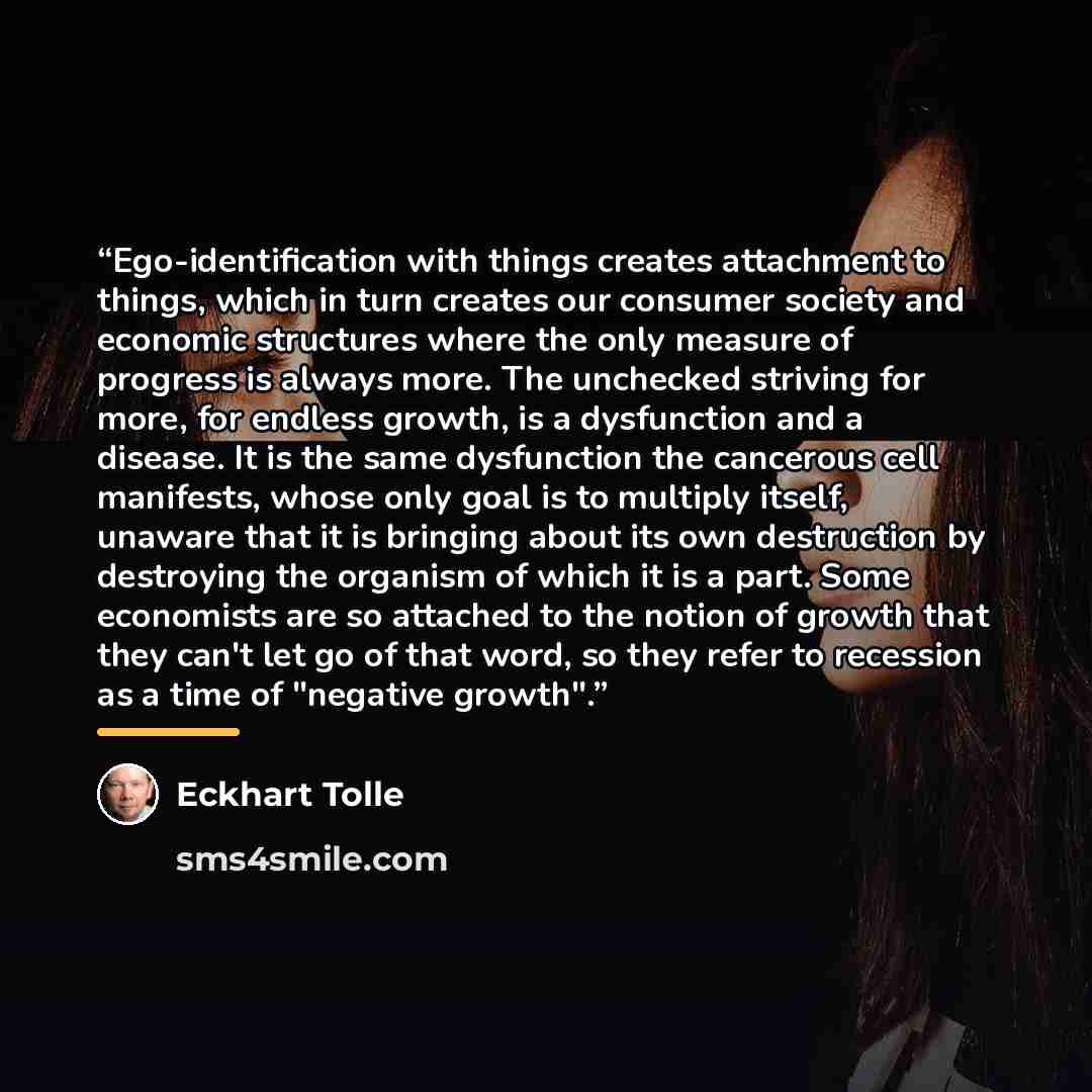 “Ego-identification with things creates attachment to things, which in turn creates our consumer society and economic structures where the only measure of progress is always more. The unchecked striving for more, for endless growth, is a dysfunction and a disease. It is the same dysfunction the…” quote by Eckhart Tolle