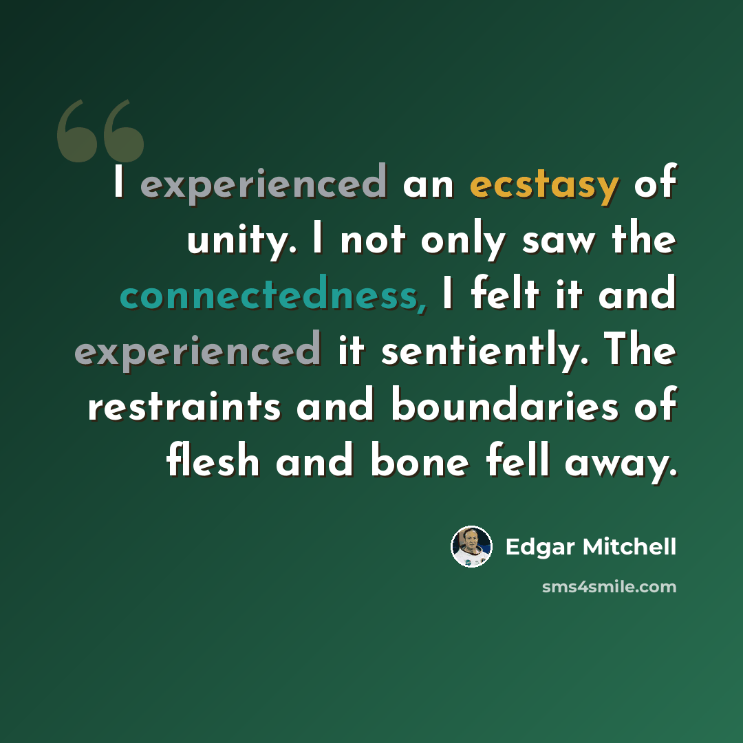 “I experienced an ecstasy of unity. I not only saw the connectedness, I felt it and experienced it sentiently. The restraints and boundaries of flesh and bone fell away.” quote by Edgar Mitchell