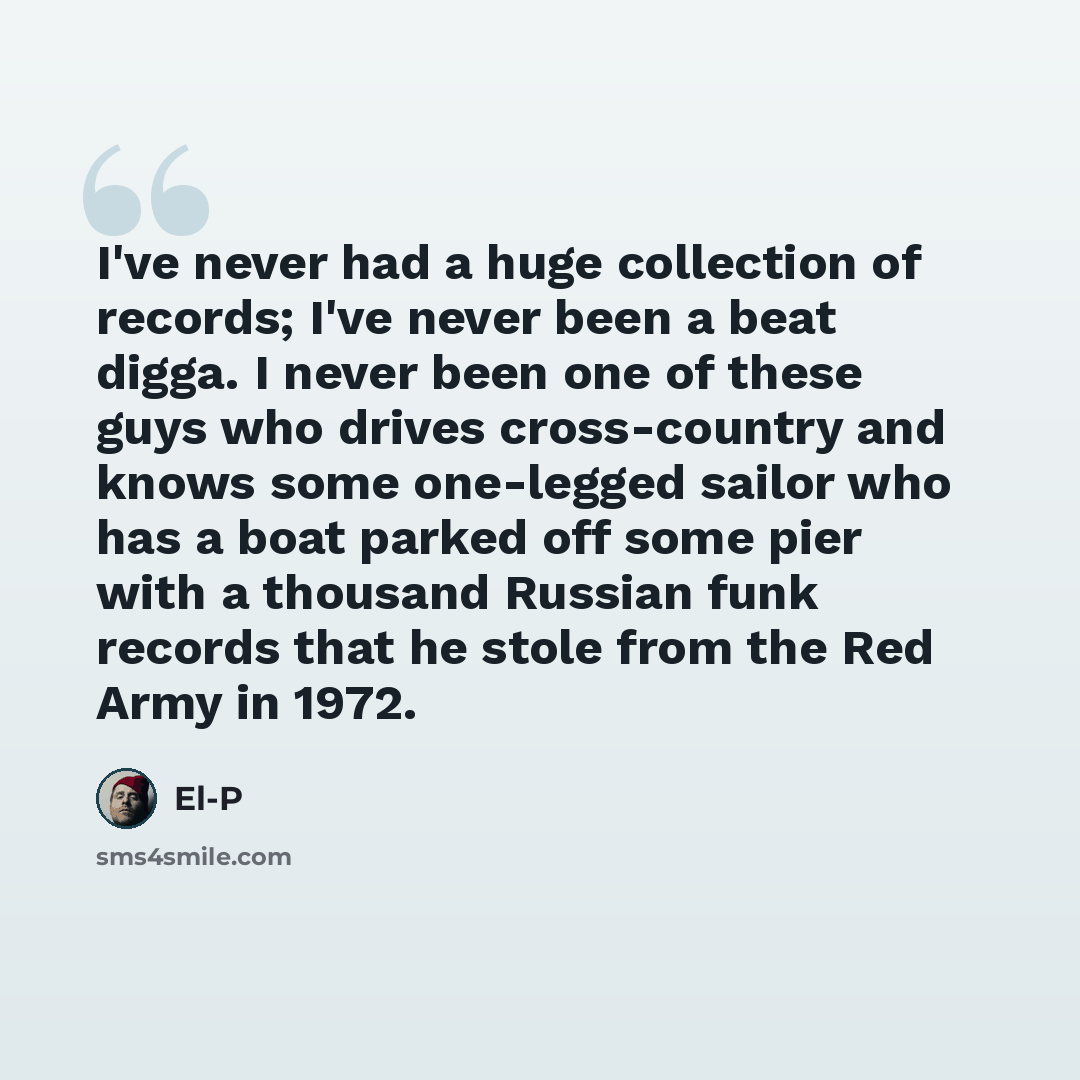 “I've never had a huge collection of records; I've never been a beat digga. I never been one of these guys who drives cross-country and knows some one-legged sailor who has a boat parked off some pier with a thousand Russian funk records that he stole from the Red Army in 1972.” quote by El-P