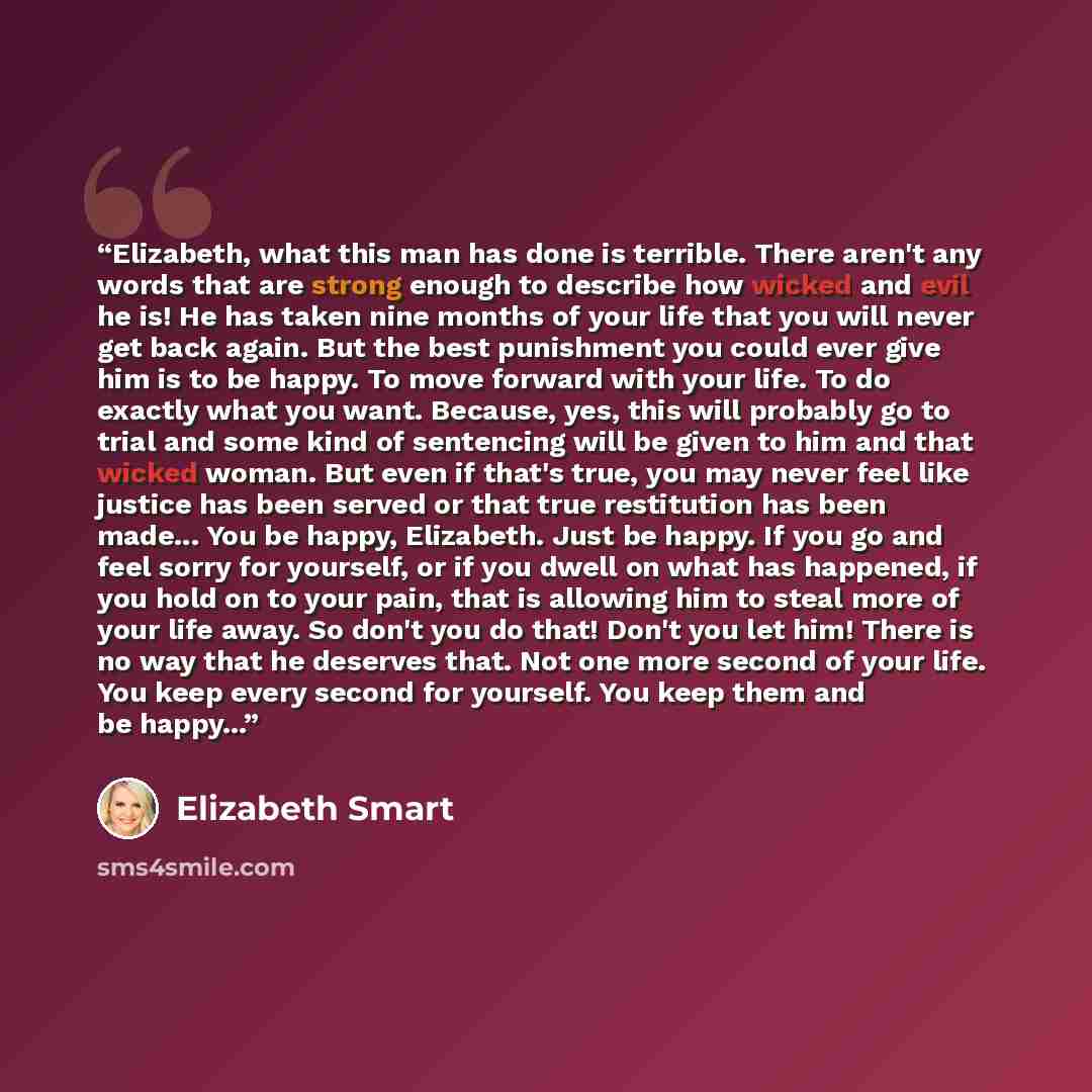 “Elizabeth, what this man has done is terrible. There aren't any words that are strong enough to describe how wicked and evil he is! He has taken nine months of your life that you will never get back again. But the best punishment you could ever give him is to be happy. To move forward with your…” quote by Elizabeth Smart