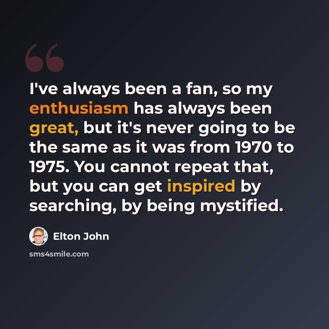 “I've always been a fan, so my enthusiasm has always been great, but it's never going to be the same as it was from 1970 to 1975. You cannot repeat that, but you can get inspired by searching, by being mystified.” quote by Elton John