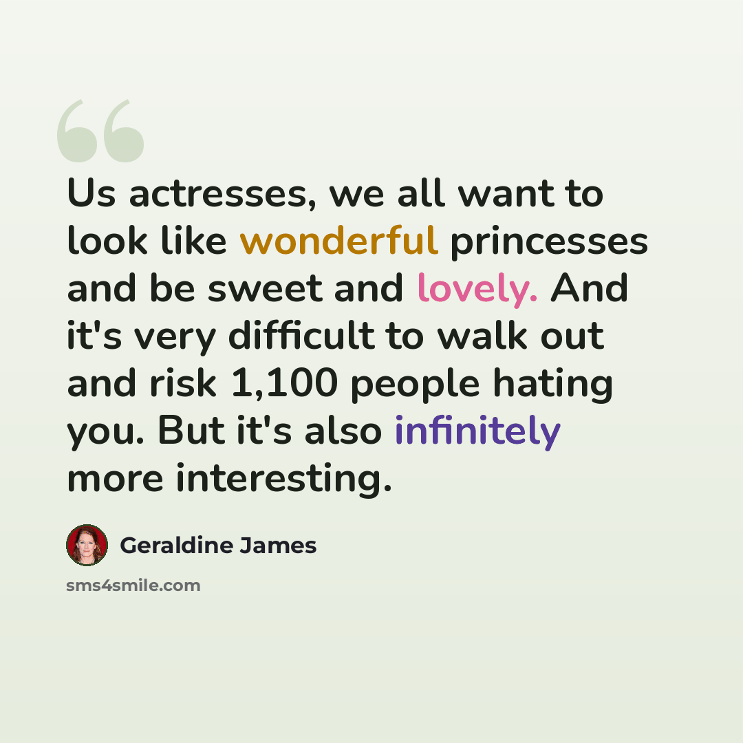 “Us actresses, we all want to look like wonderful princesses and be sweet and lovely. And it's very difficult to walk out and risk 1,100 people hating you. But it's also infinitely more interesting.” quote by Geraldine James