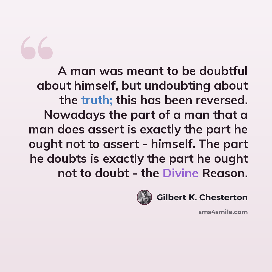“A man was meant to be doubtful about himself, but undoubting about the truth; this has been reversed. Nowadays the part of a man that a man does assert is exactly the part he ought not to assert - himself. The part he doubts is exactly the part he ought not to doubt - the Divine Reason.” quote by Gilbert K. Chesterton