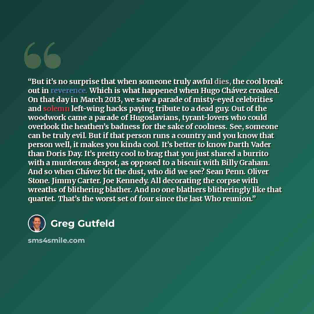 “But it’s no surprise that when someone truly awful dies, the cool break out in reverence. Which is what happened when Hugo Chávez croaked. On that day in March 2013, we saw a parade of misty-eyed celebrities and solemn left-wing hacks paying tribute to a dead guy. Out of the woodwork came a parade…” quote by Greg Gutfeld