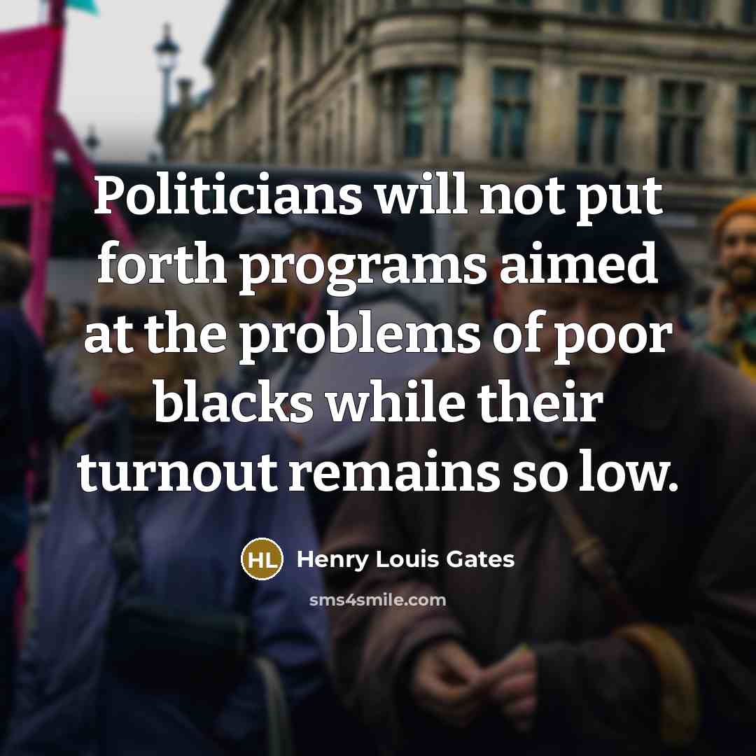 “Politicians will not put forth programs aimed at the problems of poor blacks while their turnout remains so low.” quote by Henry Louis Gates