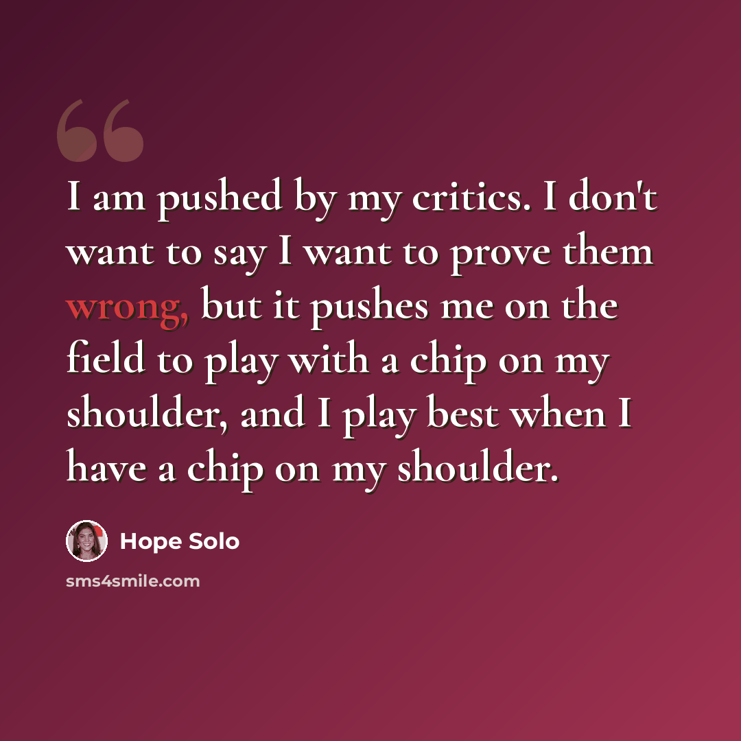 “I am pushed by my critics. I don't want to say I want to prove them wrong, but it pushes me on the field to play with a chip on my shoulder, and I play best when I have a chip on my shoulder.” quote by Hope Solo