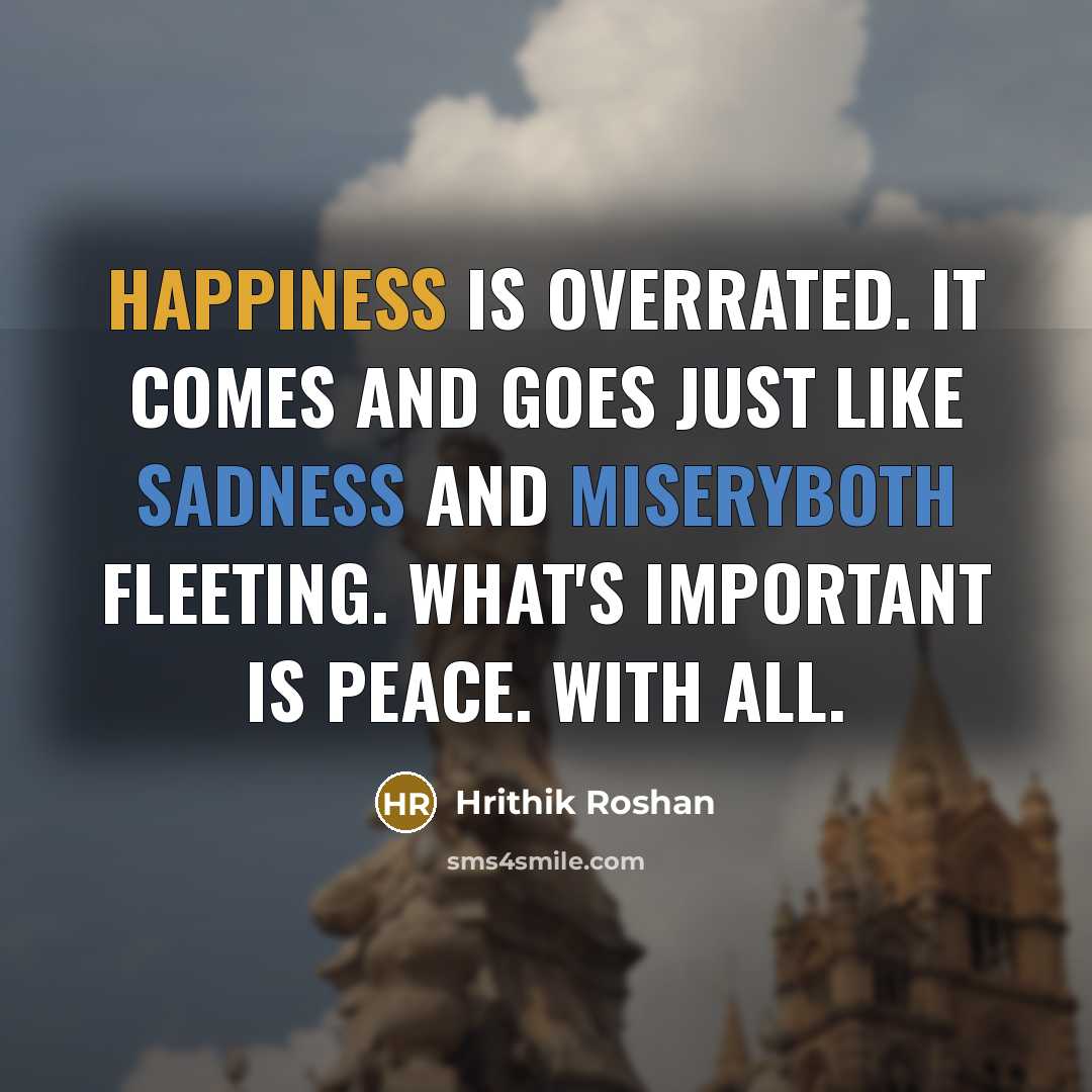 “Happiness is overrated. It comes and goes just like sadness and miseryboth fleeting. What's important is peace. With all.” quote by Hrithik Roshan
