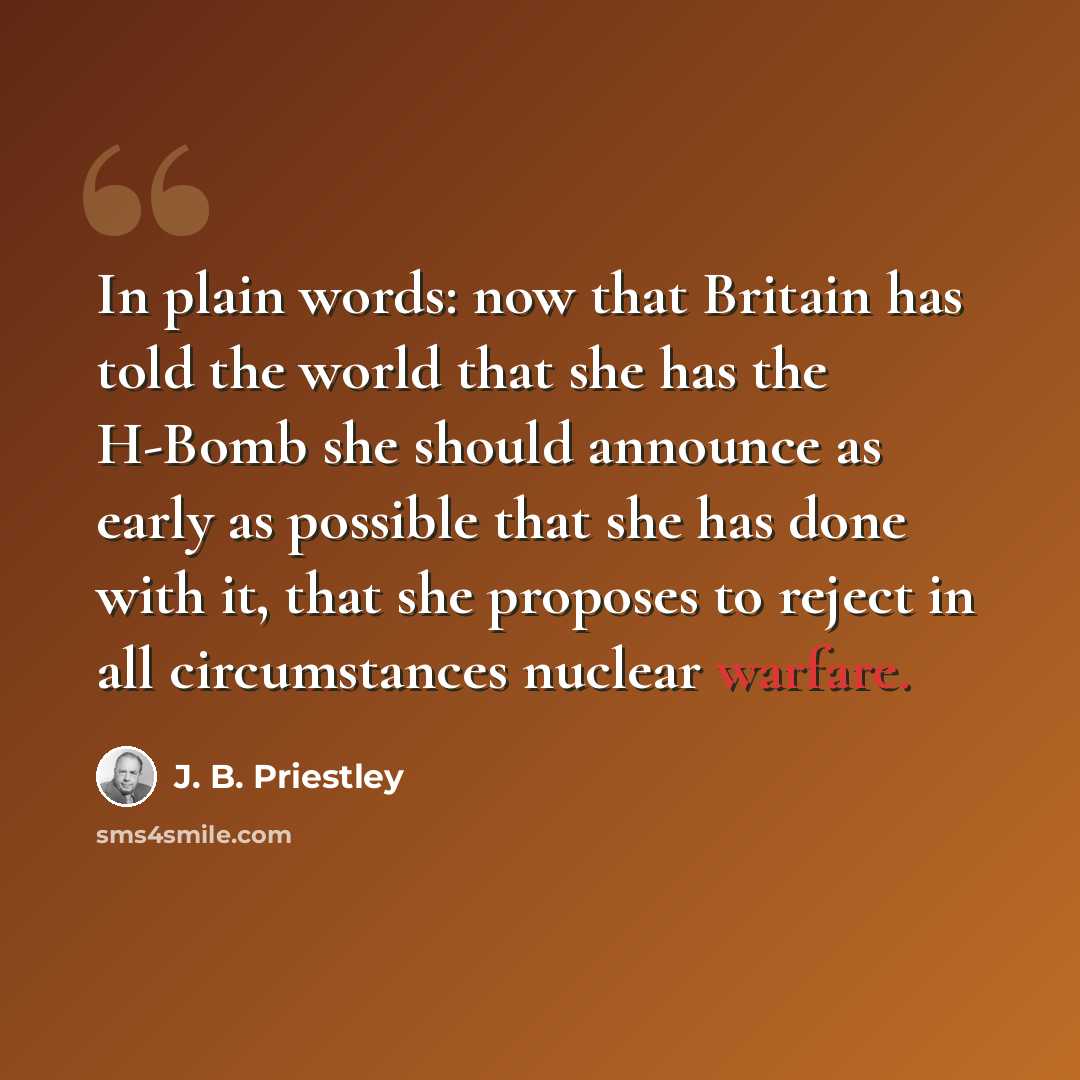 “In plain words: now that Britain has told the world that she has the H-Bomb she should announce as early as possible that she has done with it, that she proposes to reject in all circumstances nuclear warfare.” quote by J. B. Priestley