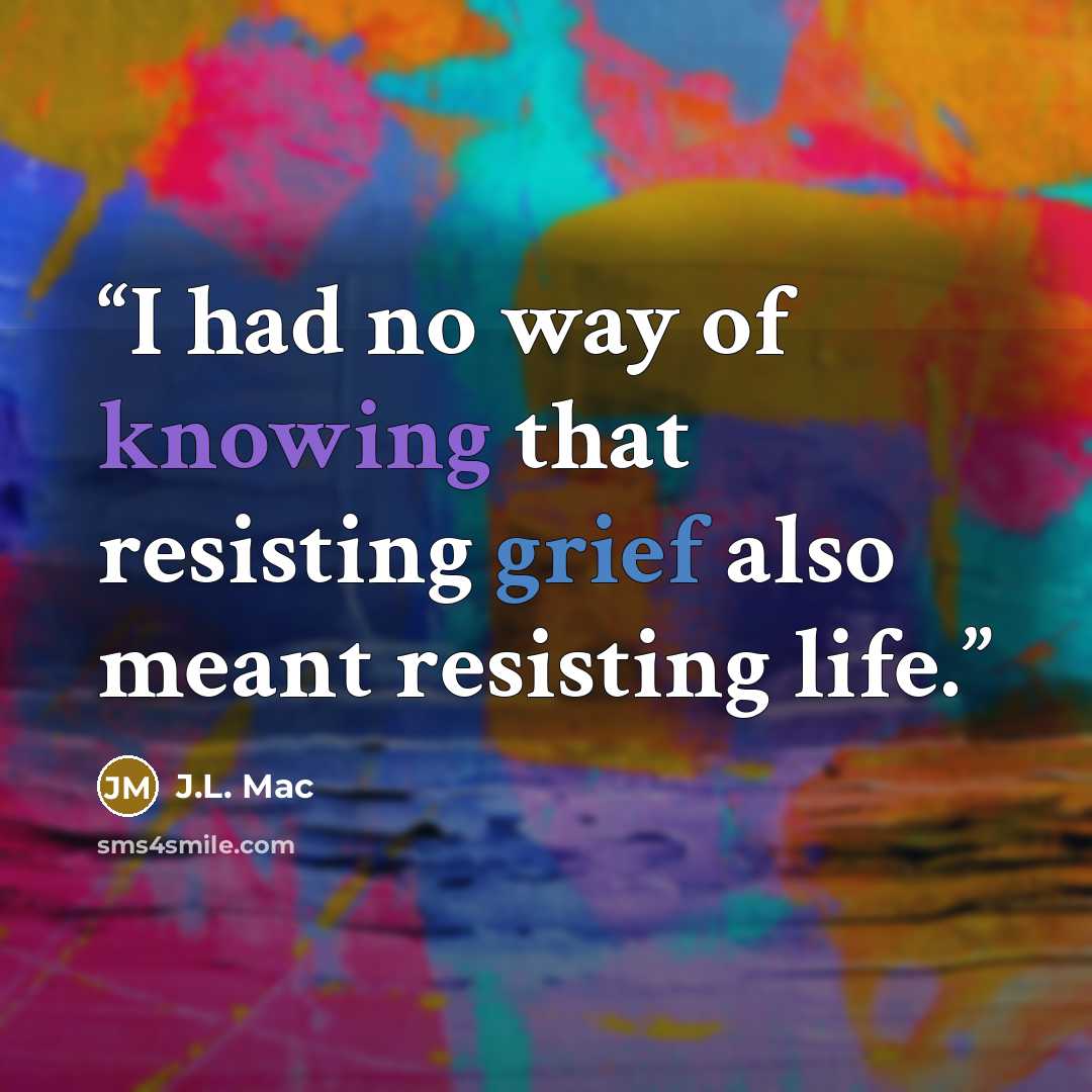 “I had no way of knowing that resisting grief also meant resisting life.” quote by J.L. Mac
