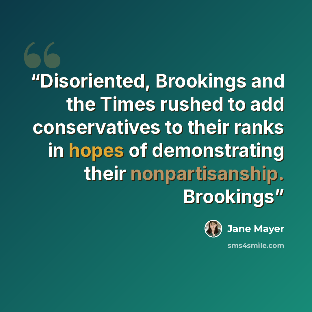 “Disoriented, Brookings and the Times rushed to add conservatives to their ranks in hopes of demonstrating their nonpartisanship. Brookings” quote by Jane Mayer