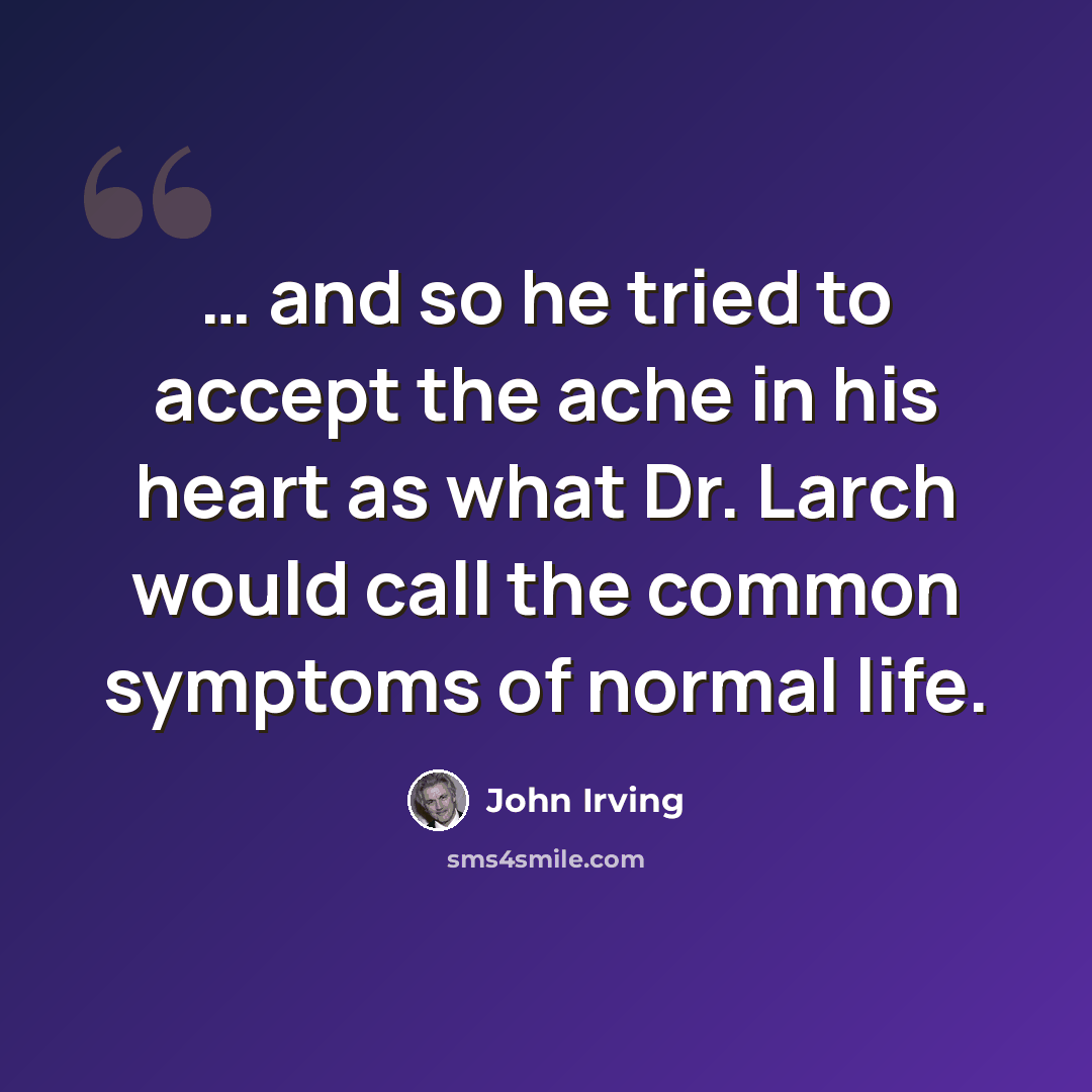 “… and so he tried to accept the ache in his heart as what Dr. Larch would call the common symptoms of normal life.” quote by John Irving