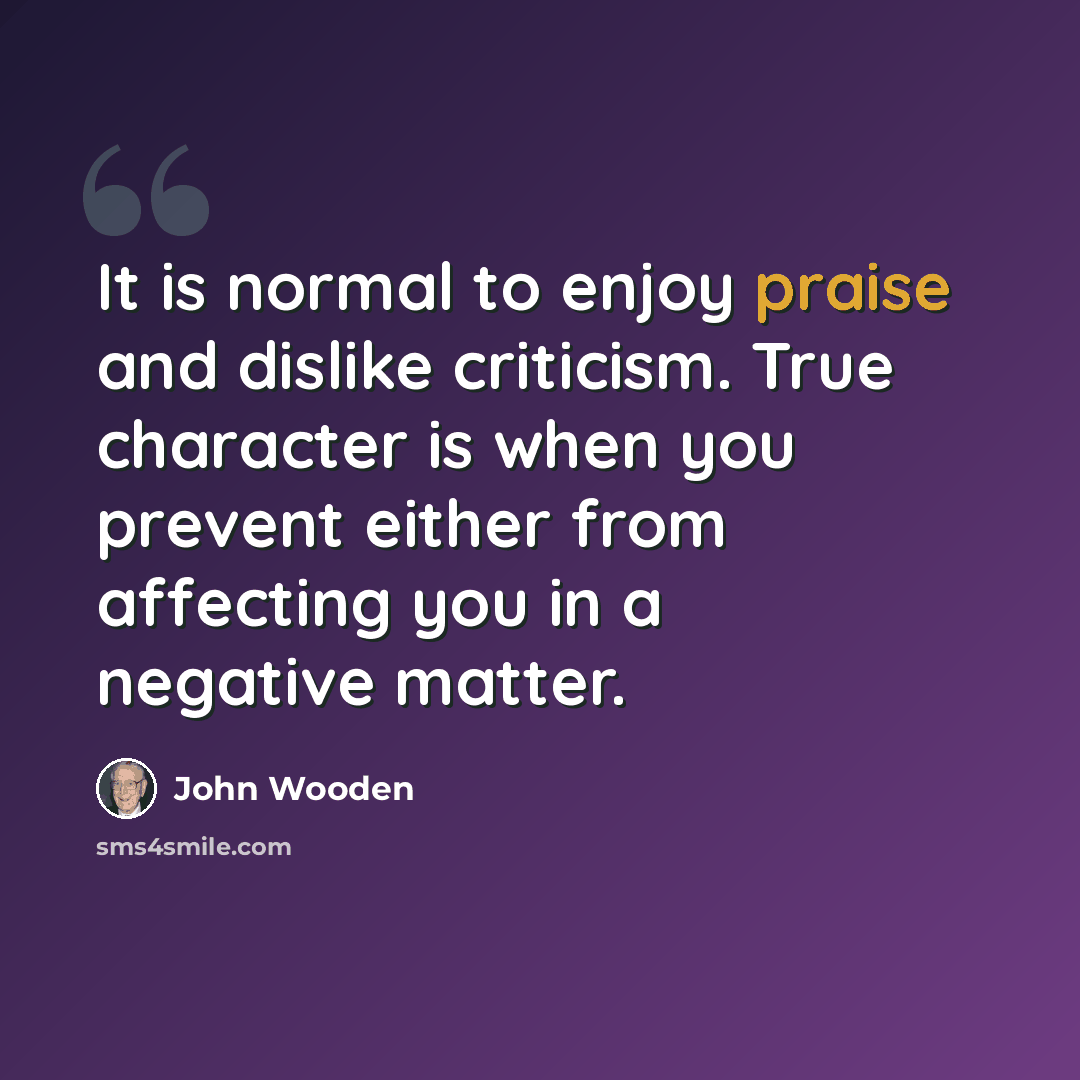 “It is normal to enjoy praise and dislike criticism. True character is when you prevent either from affecting you in a negative matter.” quote by John Wooden