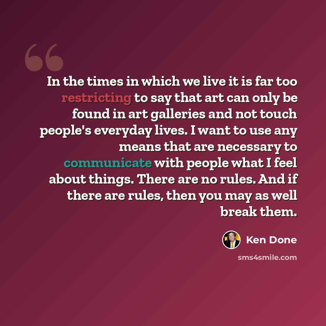 “In the times in which we live it is far too restricting to say that art can only be found in art galleries and not touch people's everyday lives. I want to use any means that are necessary to communicate with people what I feel about things. There are no rules. And if there are rules, then you may…” quote by Ken Done
