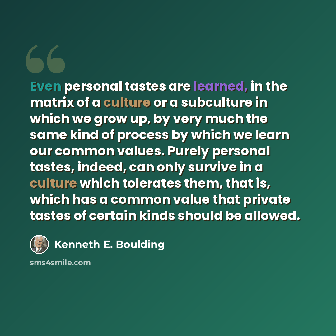 “Even personal tastes are learned, in the matrix of a culture or a subculture in which we grow up, by very much the same kind of process by which we learn our common values. Purely personal tastes, indeed, can only survive in a culture which tolerates them, that is, which has a common value that…” quote by Kenneth E. Boulding