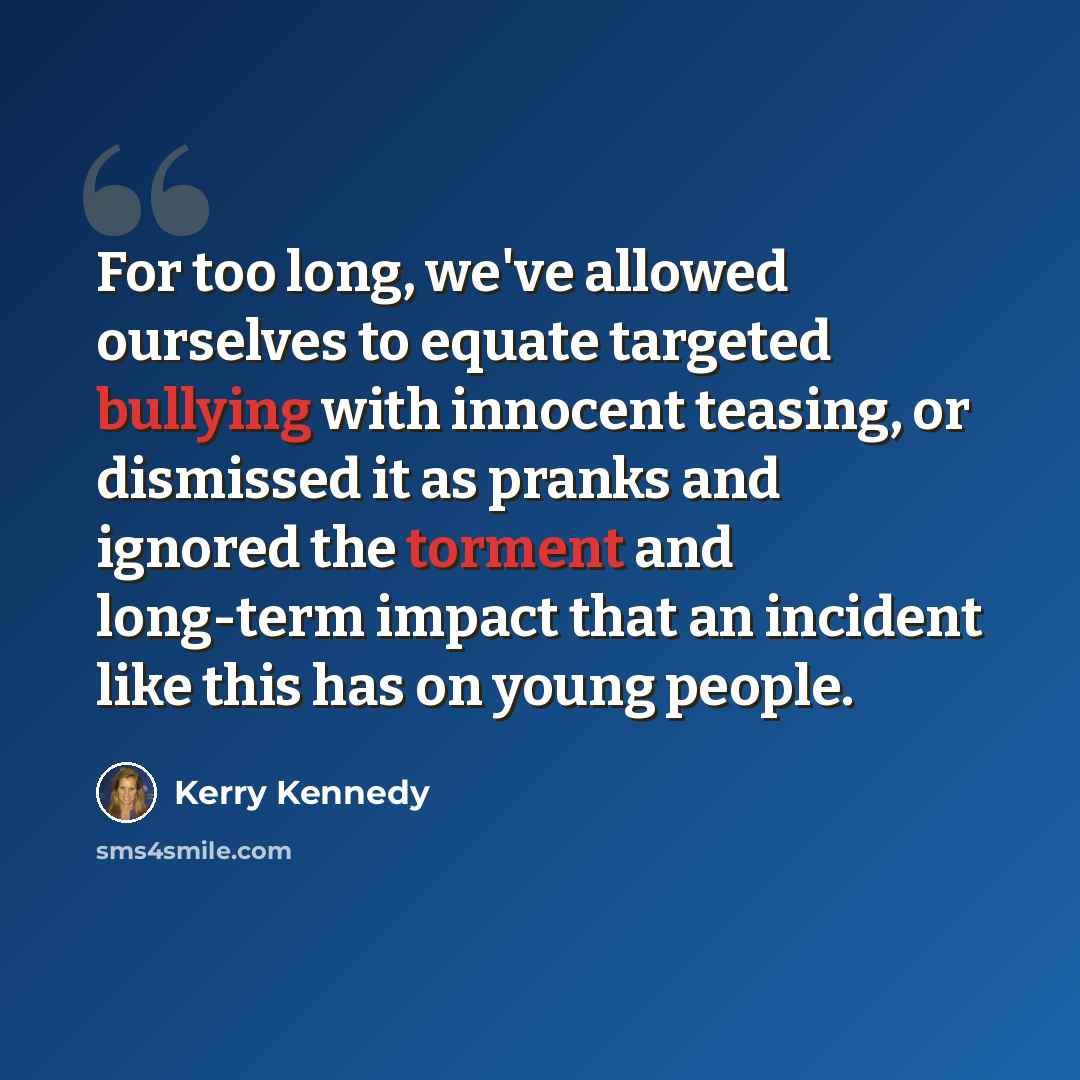 “For too long, we've allowed ourselves to equate targeted bullying with innocent teasing, or dismissed it as pranks and ignored the torment and long-term impact that an incident like this has on young people.” quote by Kerry Kennedy
