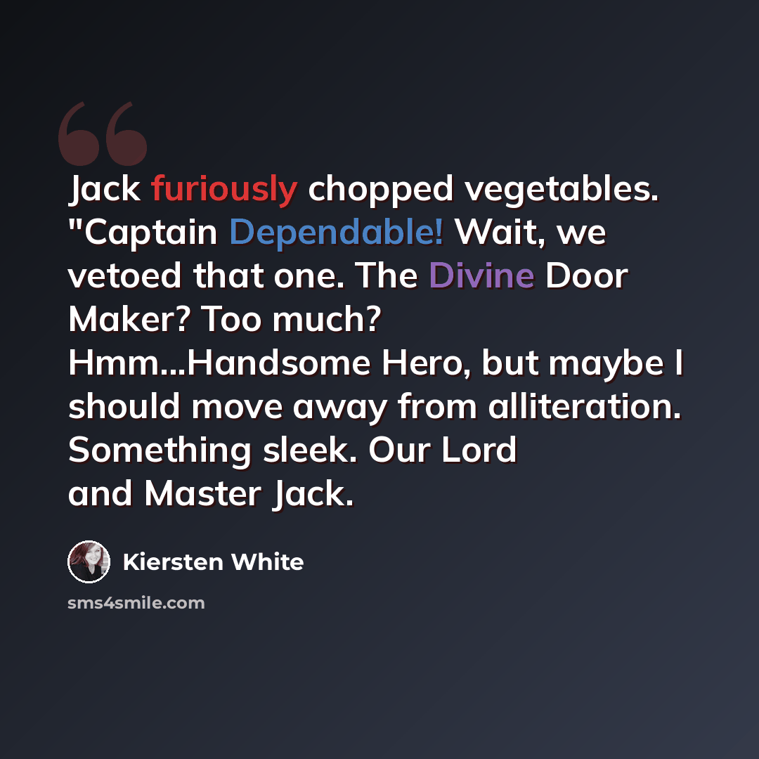 “Jack furiously chopped vegetables. "Captain Dependable! Wait, we vetoed that one. The Divine Door Maker? Too much? Hmm...Handsome Hero, but maybe I should move away from alliteration. Something sleek. Our Lord and Master Jack.” quote by Kiersten White
