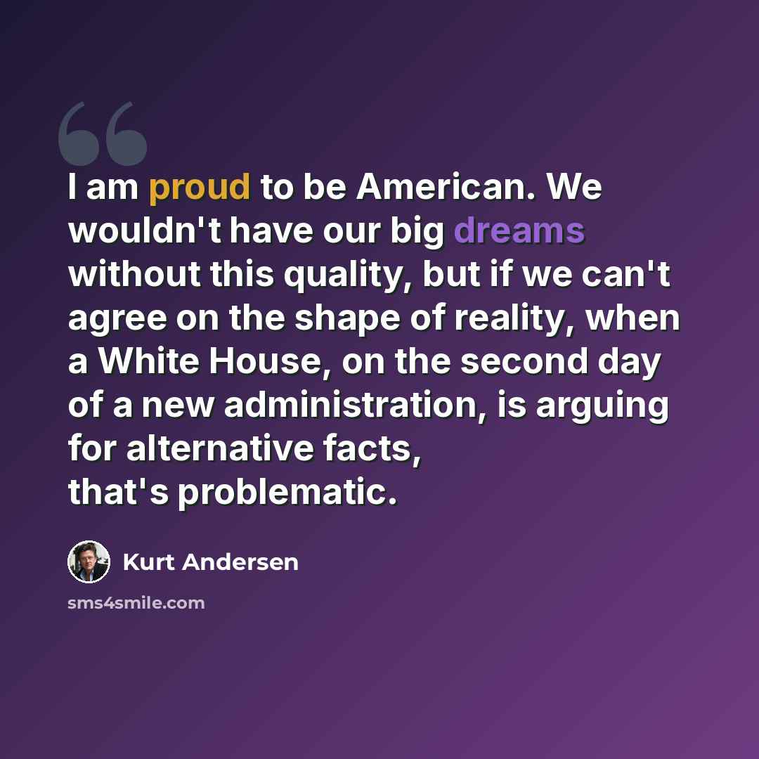 “I am proud to be American. We wouldn't have our big dreams without this quality, but if we can't agree on the shape of reality, when a White House, on the second day of a new administration, is arguing for alternative facts, that's problematic.” quote by Kurt Andersen