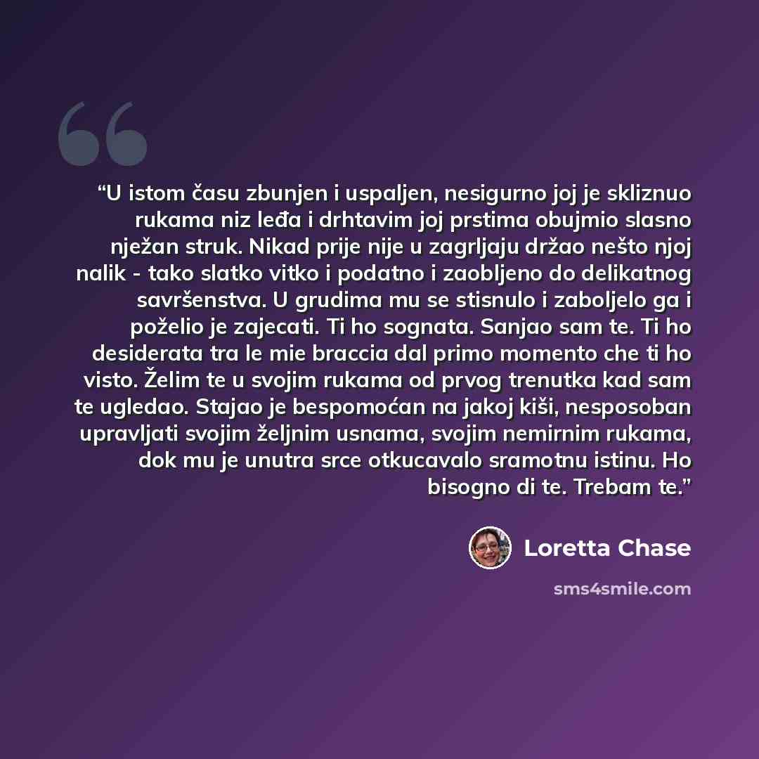 “U istom času zbunjen i uspaljen, nesigurno joj je skliznuo rukama niz leđa i drhtavim joj prstima obujmio slasno nježan struk. Nikad prije nije u zagrljaju držao nešto njoj nalik - tako slatko vitko i podatno i zaobljeno do delikatnog savršenstva. U grudima mu se stisnulo i zaboljelo ga i poželio…” quote by Loretta Chase