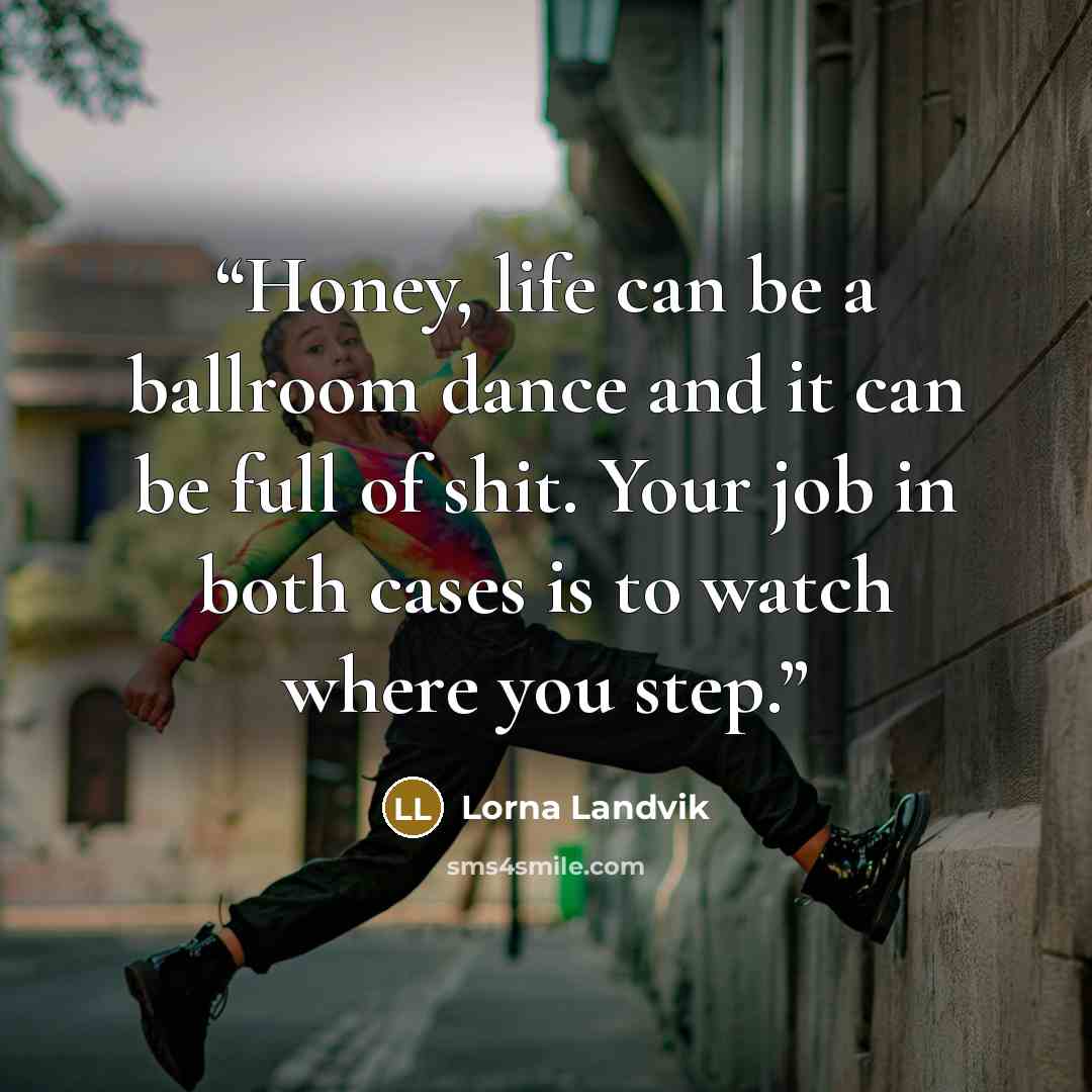 “Honey, life can be a ballroom dance and it can be full of shit. Your job in both cases is to watch where you step.” quote by Lorna Landvik