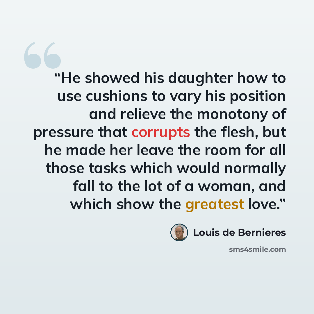 “He showed his daughter how to use cushions to vary his position and relieve the monotony of pressure that corrupts the flesh, but he made her leave the room for all those tasks which would normally fall to the lot of a woman, and which show the greatest love.” quote by Louis de Bernières