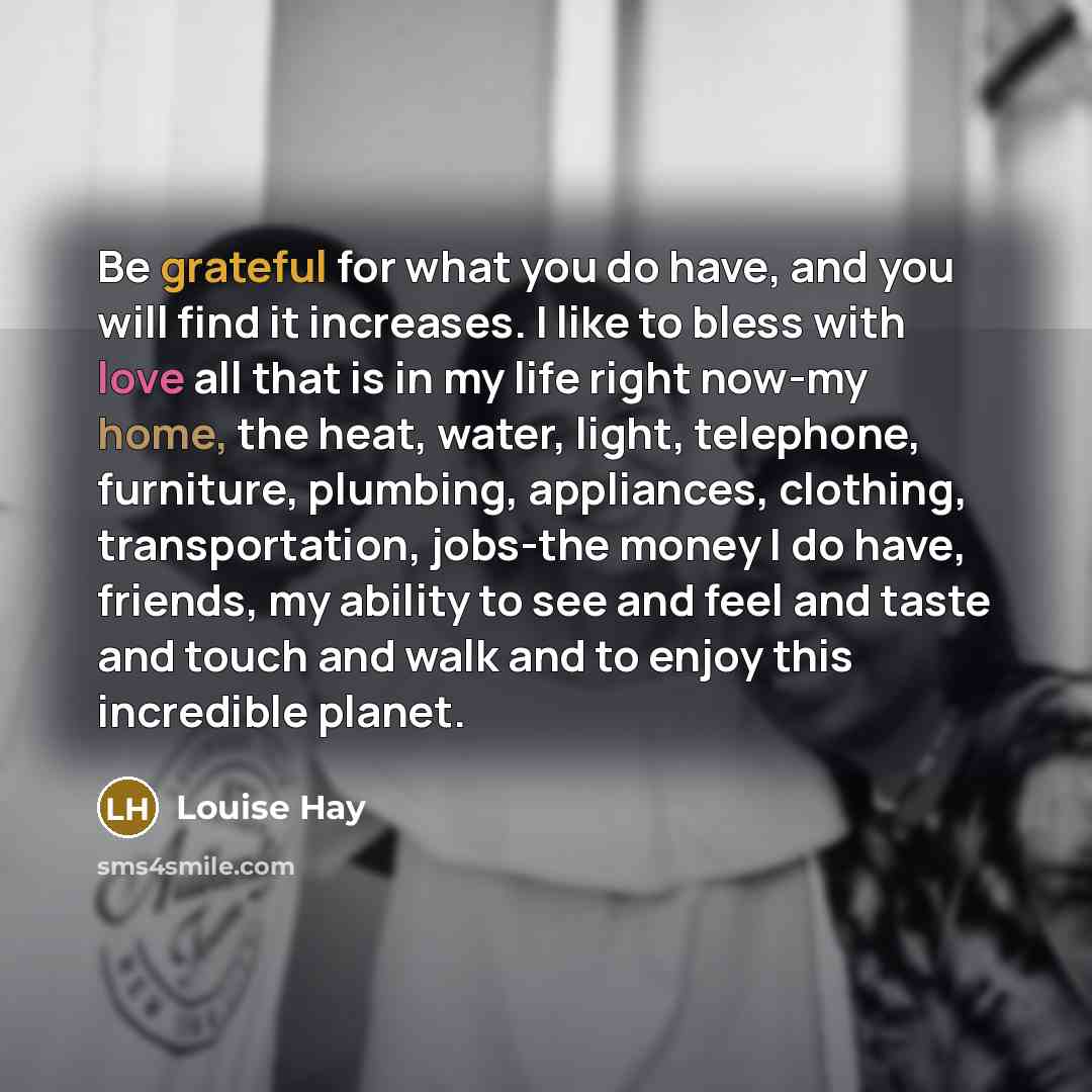 “Be grateful for what you do have, and you will find it increases. I like to bless with love all that is in my life right now-my home, the heat, water, light, telephone, furniture, plumbing, appliances, clothing, transportation, jobs-the money I do have, friends, my ability to see and feel and…” quote by Louise Hay