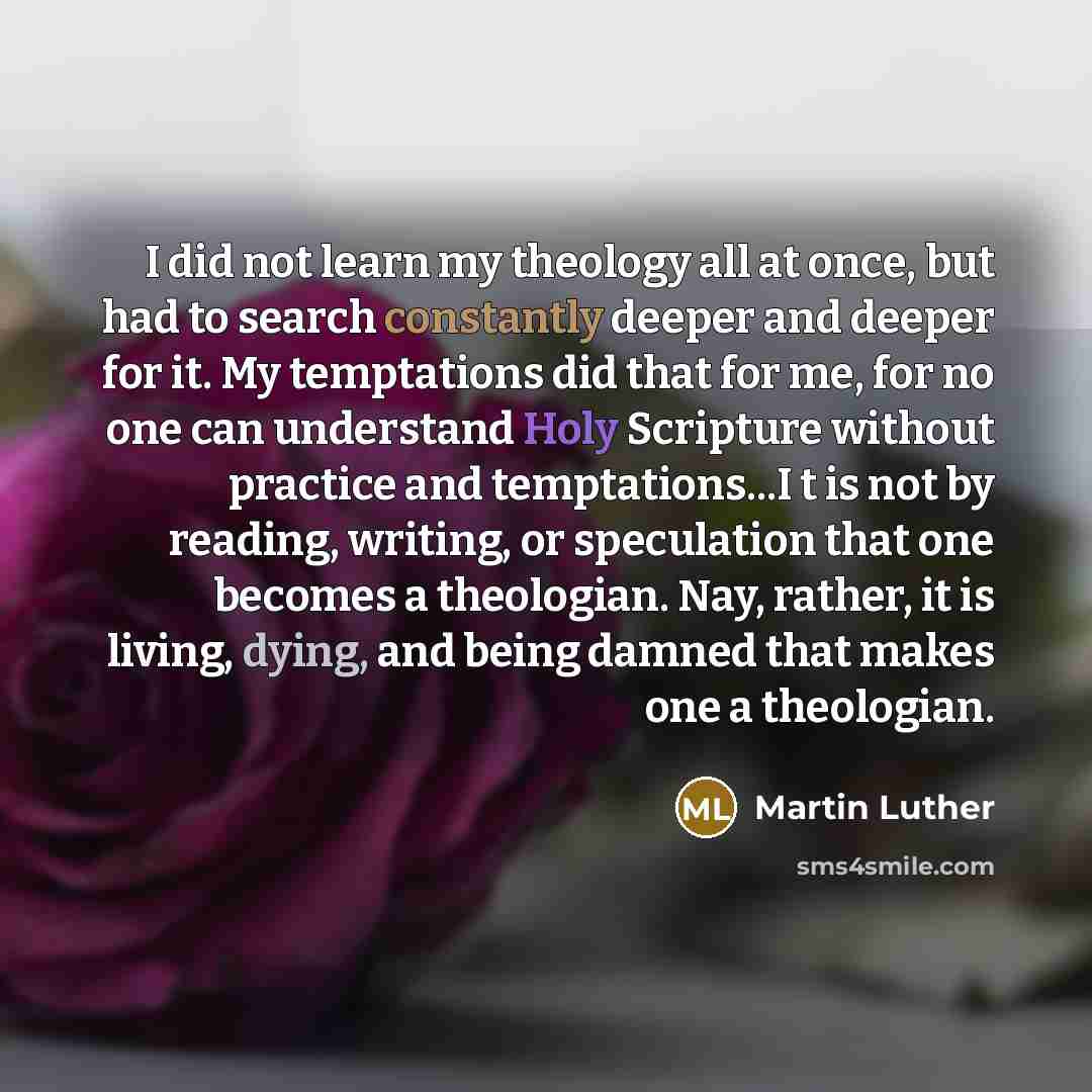 “I did not learn my theology all at once, but had to search constantly deeper and deeper for it. My temptations did that for me, for no one can understand Holy Scripture without practice and temptations...I t is not by reading, writing, or speculation that one becomes a theologian. Nay, rather, it…” quote by Martin Luther