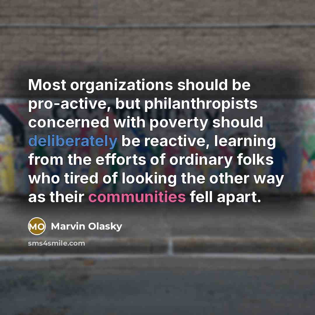 “Most organizations should be pro-active, but philanthropists concerned with poverty should deliberately be reactive, learning from the efforts of ordinary folks who tired of looking the other way as their communities fell apart.” quote by Marvin Olasky