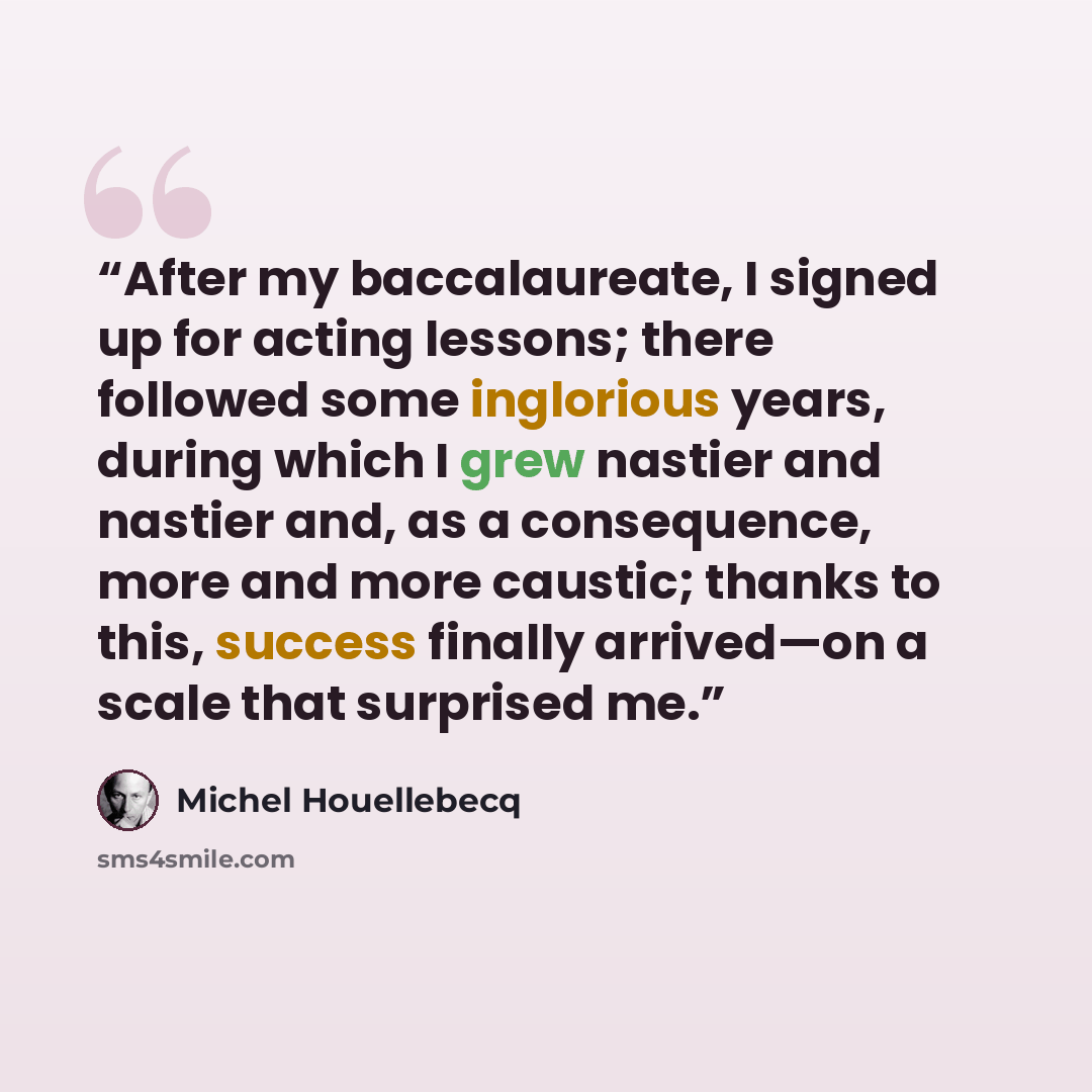 “After my baccalaureate, I signed up for acting lessons; there followed some inglorious years, during which I grew nastier and nastier and, as a consequence, more and more caustic; thanks to this, success finally arrived—on a scale that surprised me.” quote by Michel Houellebecq
