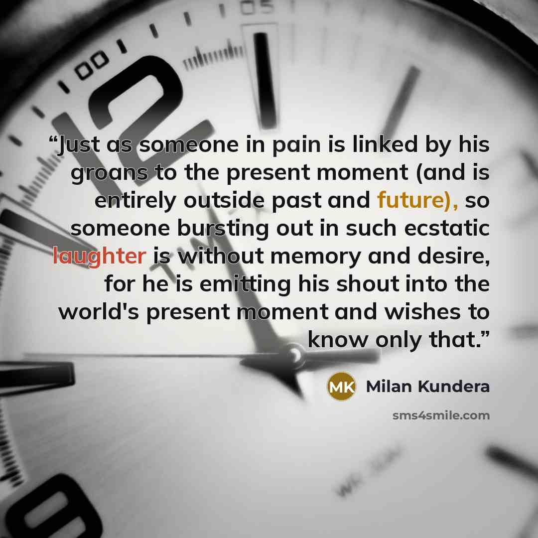 “Just as someone in pain is linked by his groans to the present moment (and is entirely outside past and future), so someone bursting out in such ecstatic laughter is without memory and desire, for he is emitting his shout into the world's present moment and wishes to know only that.” quote by Milan Kundera