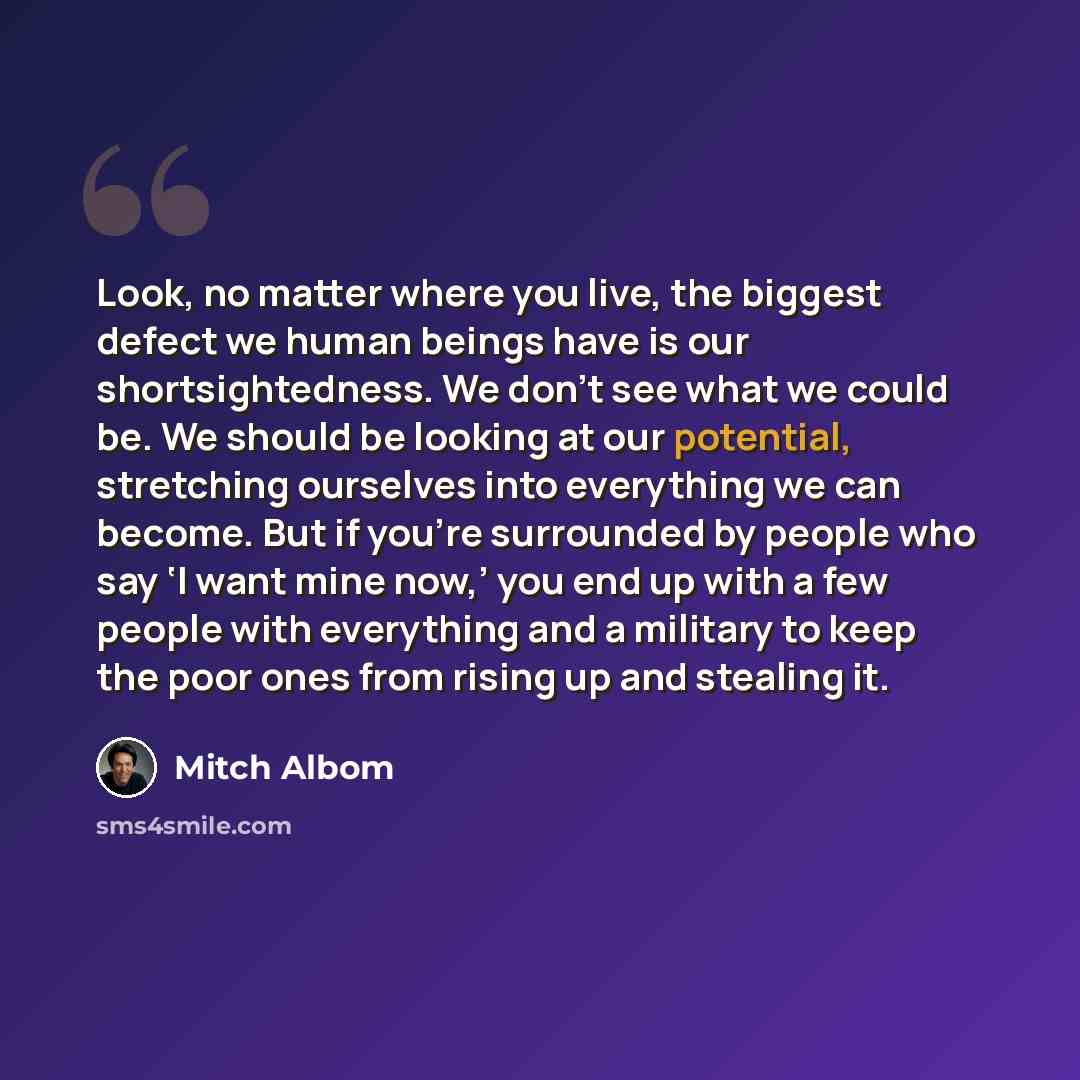 “Look, no matter where you live, the biggest defect we human beings have is our shortsightedness. We don’t see what we could be. We should be looking at our potential, stretching ourselves into everything we can become. But if you’re surrounded by people who say ‘I want mine now,’ you end up with a…” quote by Mitch Albom