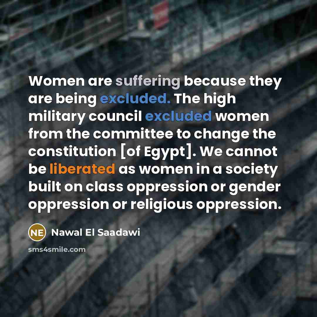 “Women are suffering because they are being excluded. The high military council excluded women from the committee to change the constitution [of Egypt]. We cannot be liberated as women in a society built on class oppression or gender oppression or religious oppression.” quote by Nawal El Saadawi