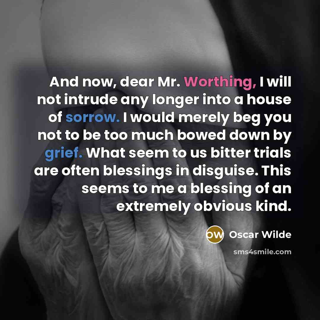 “And now, dear Mr. Worthing, I will not intrude any longer into a house of sorrow. I would merely beg you not to be too much bowed down by grief. What seem to us bitter trials are often blessings in disguise. This seems to me a blessing of an extremely obvious kind.” quote by Oscar Wilde