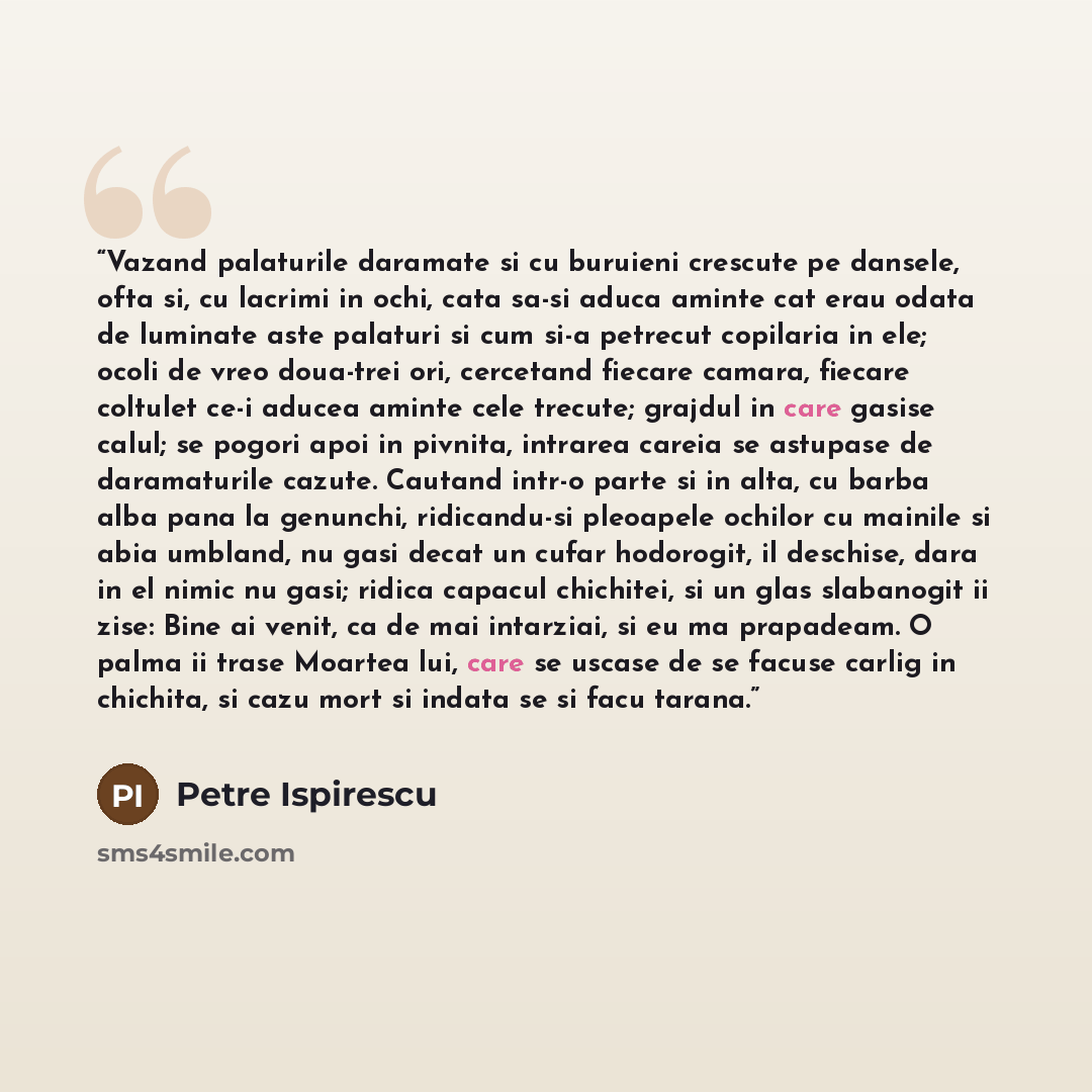 “Vazand palaturile daramate si cu buruieni crescute pe dansele, ofta si, cu lacrimi in ochi, cata sa-si aduca aminte cat erau odata de luminate aste palaturi si cum si-a petrecut copilaria in ele; ocoli de vreo doua-trei ori, cercetand fiecare camara, fiecare coltulet ce-i aducea aminte cele…” quote by Petre Ispirescu