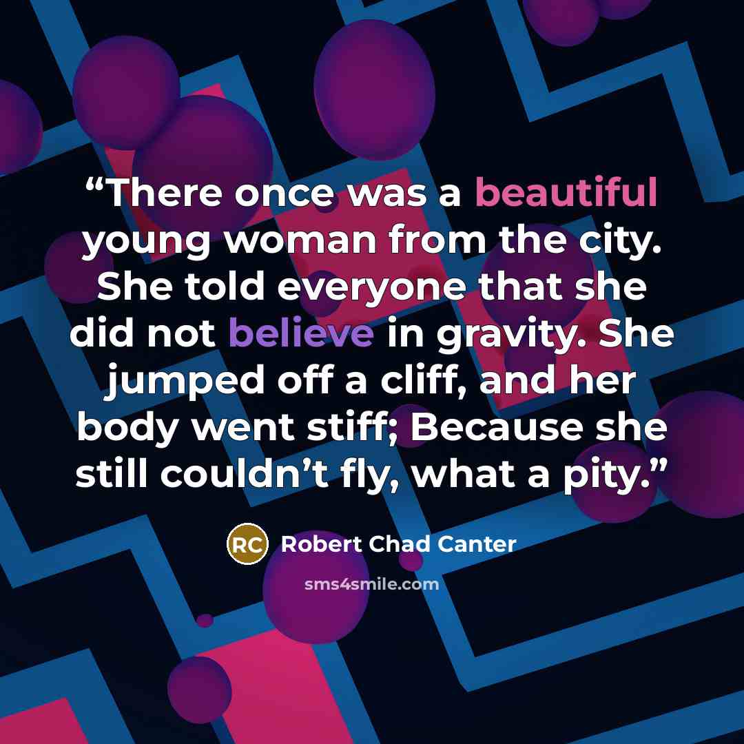“There once was a beautiful young woman from the city. She told everyone that she did not believe in gravity. She jumped off a cliff, and her body went stiff; Because she still couldn’t fly, what a pity.” quote by Robert Chad Canter