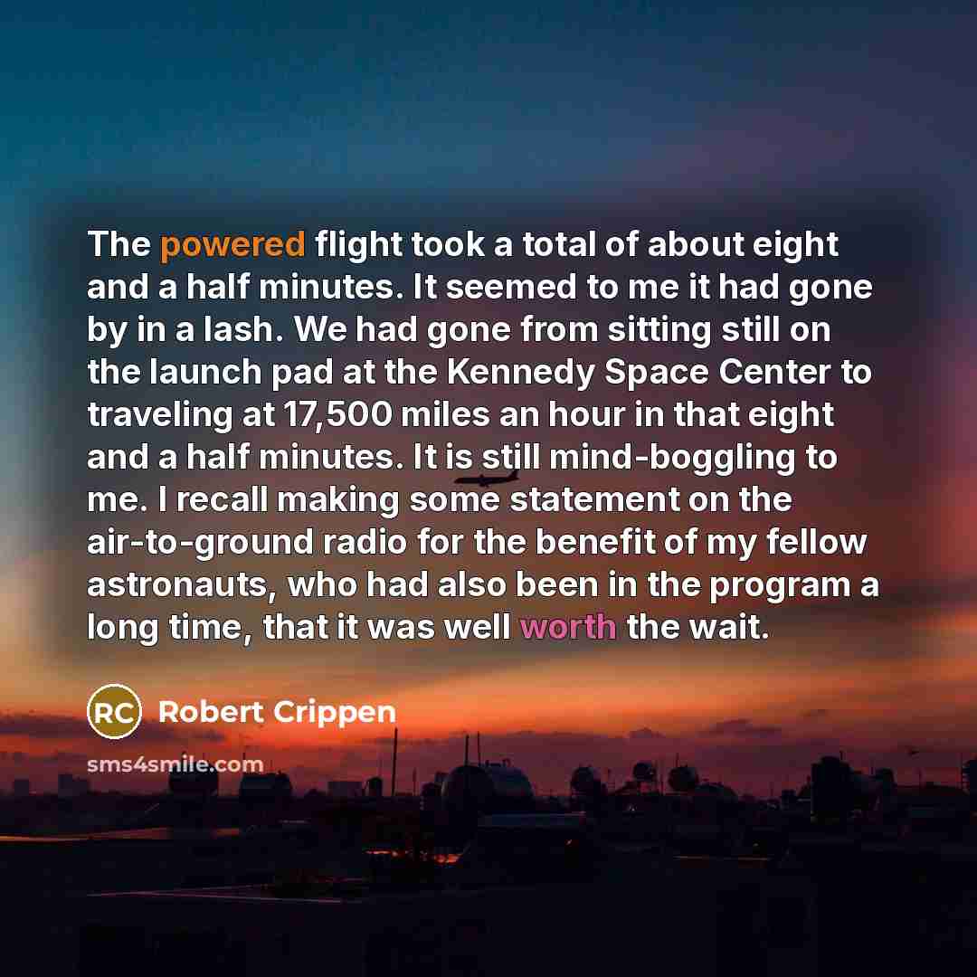 “The powered flight took a total of about eight and a half minutes. It seemed to me it had gone by in a lash. We had gone from sitting still on the launch pad at the Kennedy Space Center to traveling at 17,500 miles an hour in that eight and a half minutes. It is still mind-boggling to me. I recall…” quote by Robert Crippen