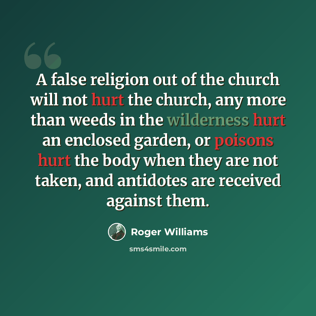 “A false religion out of the church will not hurt the church, any more than weeds in the wilderness hurt an enclosed garden, or poisons hurt the body when they are not taken, and antidotes are received against them.” quote by Roger Williams